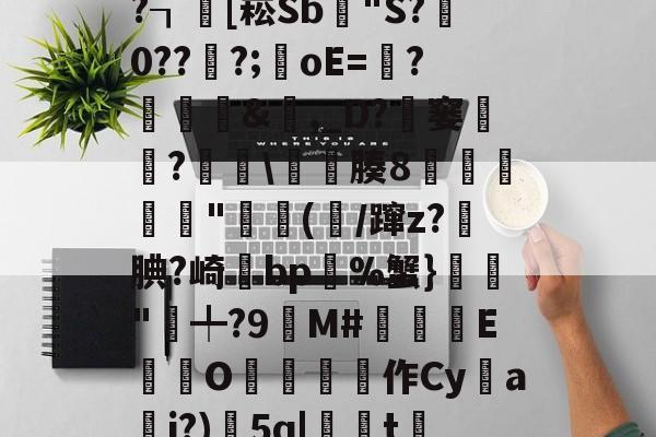 开云体育官网-x螾z肓?=x礤m*~?┒慾[崧Sb漟"S?牪0???;oE=?糵&amp;瓎,_D?騠窭僸?€琕\櫀臐腠8睲嬅廘禸"踄(噛/蹿z?籹腆?崎bp%蟹}榲"╇?9嬋M#睒耞喤E滊O哵珻作Cy鹢a檾j?)5q|聮t賞鄶的简单介绍